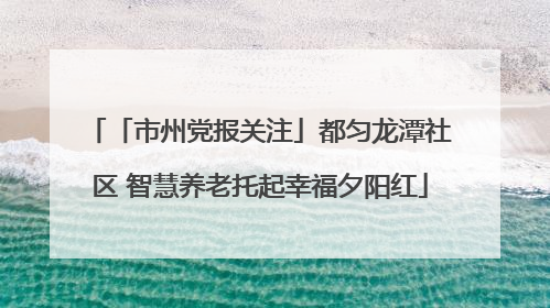 「市州党报关注」都匀龙潭社区 智慧养老托起幸福夕阳红