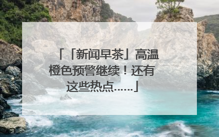 「新闻早茶」高温橙色预警继续！还有这些热点……