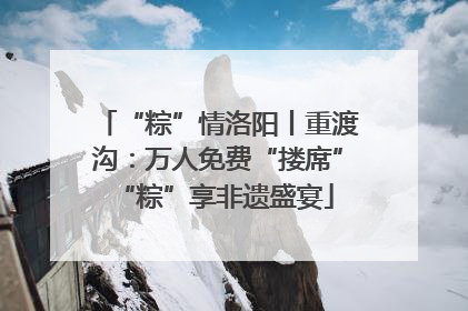 “粽”情洛阳丨重渡沟：万人免费“搂席” “粽”享非遗盛宴