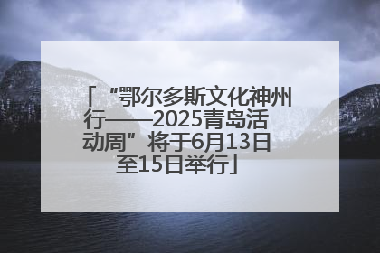 “鄂尔多斯文化神州行——2025青岛活动周”将于6月13日至15日举行