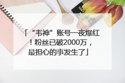 “韦神”账号一夜爆红！粉丝已破2000万，最担心的事发生了