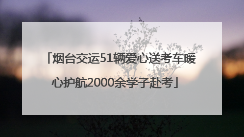 烟台交运51辆爱心送考车暖心护航2000余学子赴考