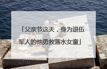父亲节这天，身为退伍军人的他勇救落水女童