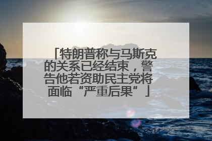 特朗普称与马斯克的关系已经结束，警告他若资助民主党将面临“严重后果”