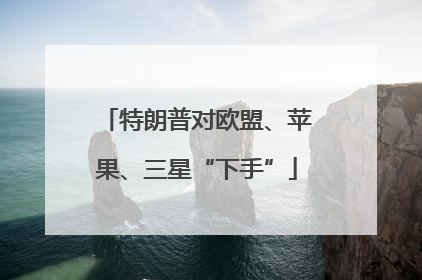 特朗普对欧盟、苹果、三星“下手”