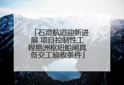 石澧航道迎新进展 项目控制性工程艳洲枢纽船闸具备交工验收条件