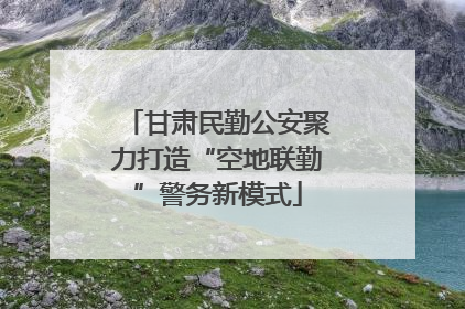 甘肃民勤公安聚力打造“空地联勤”警务新模式