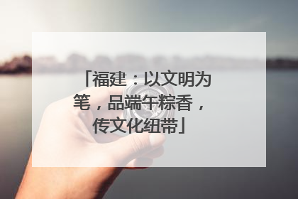 福建：以文明为笔，品端午粽香，传文化纽带