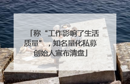 称“工作影响了生活质量”，知名量化私募创始人宣布清盘