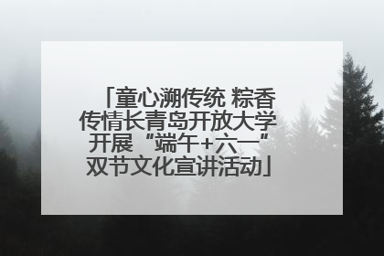 童心溯传统 粽香传情长青岛开放大学开展“端午+六一”双节文化宣讲活动