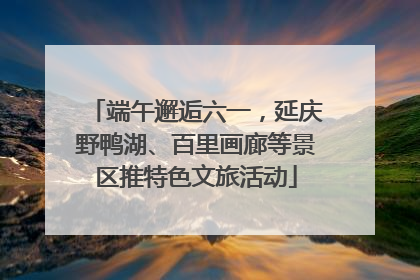 端午邂逅六一，延庆野鸭湖、百里画廊等景区推特色文旅活动