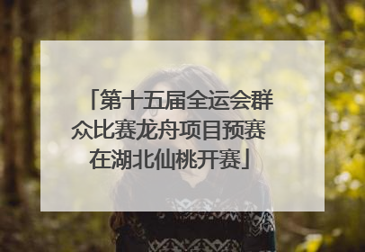第十五届全运会群众比赛龙舟项目预赛在湖北仙桃开赛
