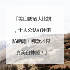 美白防晒大比拼，十大公认好用的防晒霜！哪款才是真美白神器？