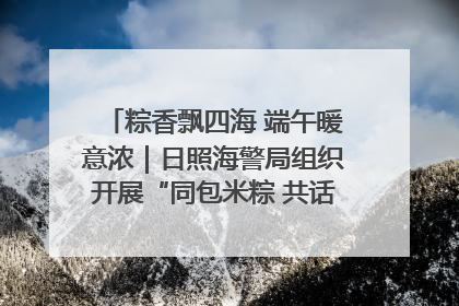 粽香飘四海 端午暖意浓｜日照海警局组织开展“同包米粽 共话端午”系列活动