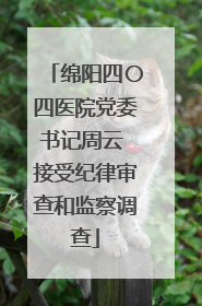 绵阳四〇四医院党委书记周云 接受纪律审查和监察调查