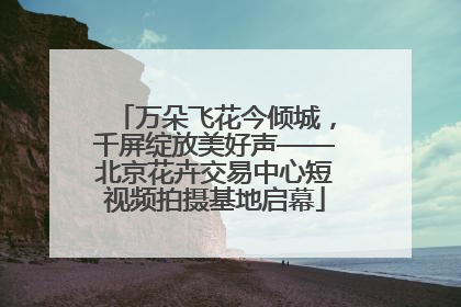 万朵飞花今倾城，千屏绽放美好声——北京花卉交易中心短视频拍摄基地启幕