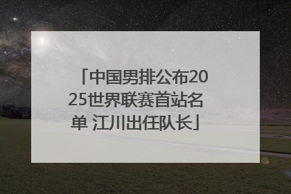 中国男排公布2025世界联赛首站名单 江川出任队长