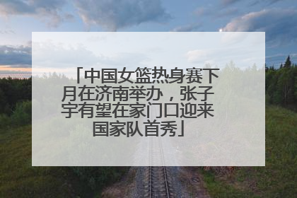 中国女篮热身赛下月在济南举办，张子宇有望在家门口迎来国家队首秀