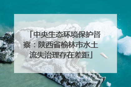 中央生态环境保护督察：陕西省榆林市水土流失治理存在差距
