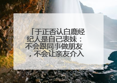 于正否认白鹿经纪人是自己表妹：不会跟同事做朋友，不会让亲友介入到我的工作