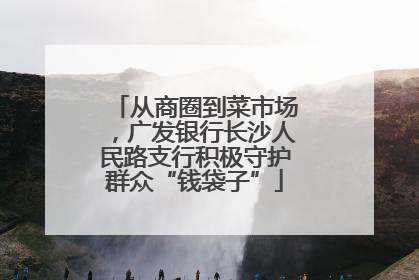 从商圈到菜市场，广发银行长沙人民路支行积极守护群众“钱袋子”