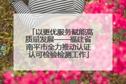 以更优服务赋能高质量发展——福建省南平市全力推动认证认可检验检测工作