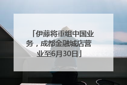 伊藤将重组中国业务，成都金融城店营业至6月30日