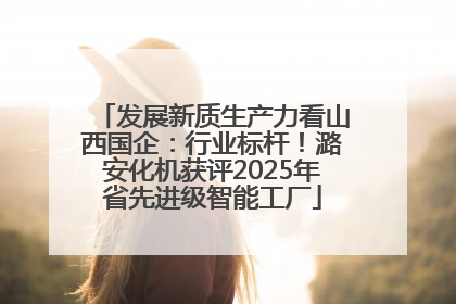 发展新质生产力看山西国企：行业标杆！潞安化机获评2025年省先进级智能工厂