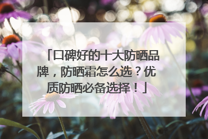 口碑好的十大防晒品牌，防晒霜怎么选？优质防晒必备选择！