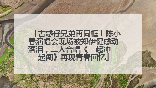 古惑仔兄弟再同框！陈小春演唱会现场被郑伊健感动落泪，二人合唱《一起冲一起闯》再现青春回忆