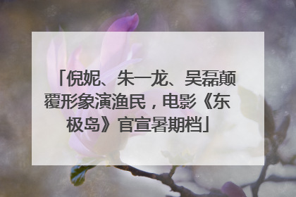 倪妮、朱一龙、吴磊颠覆形象演渔民，电影《东极岛》官宣暑期档