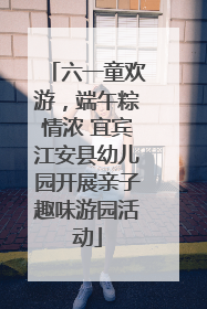 六一童欢游，端午粽情浓 宜宾江安县幼儿园开展亲子趣味游园活动