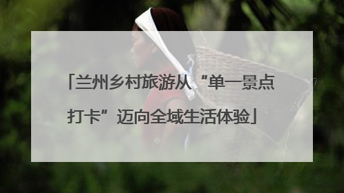 兰州乡村旅游从“单一景点打卡”迈向全域生活体验