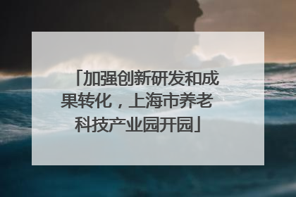 加强创新研发和成果转化，上海市养老科技产业园开园