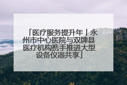 医疗服务提升年丨永州市中心医院与双牌县医疗机构携手推进大型设备仪器共享