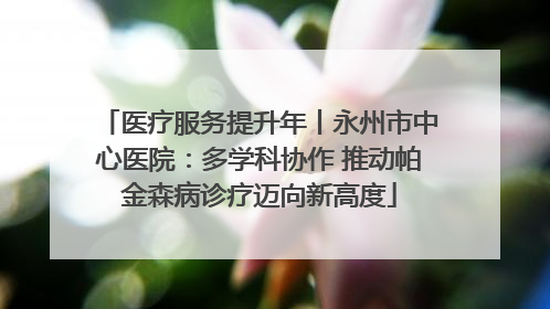 医疗服务提升年丨永州市中心医院：多学科协作 推动帕金森病诊疗迈向新高度