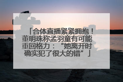 合体直播紧紧拥抱！董明珠称孟羽童有可能重回格力：“她离开时确实犯了很大的错”