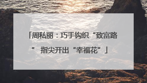 周私丽：巧手钩织“致富路” 指尖开出“幸福花”