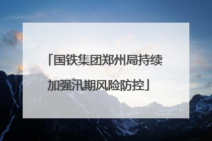 国铁集团郑州局持续加强汛期风险防控