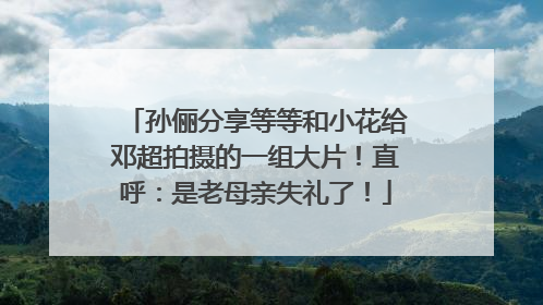 孙俪分享等等和小花给邓超拍摄的一组大片！直呼：是老母亲失礼了！