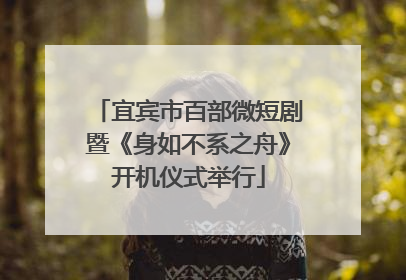 宜宾市百部微短剧暨《身如不系之舟》开机仪式举行