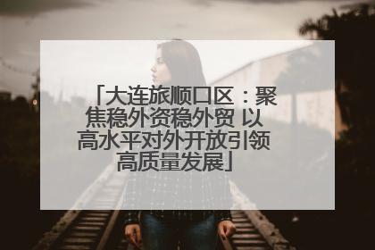大连旅顺口区：聚焦稳外资稳外贸 以高水平对外开放引领高质量发展