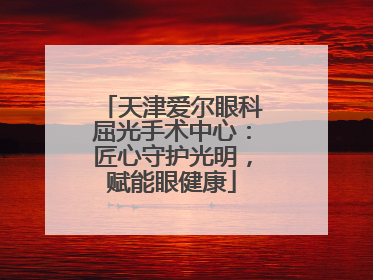 天津爱尔眼科屈光手术中心：匠心守护光明，赋能眼健康