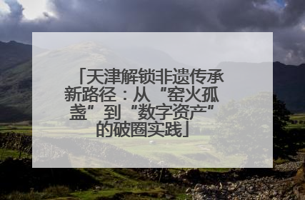 天津解锁非遗传承新路径：从“窑火孤盏”到“数字资产”的破圈实践