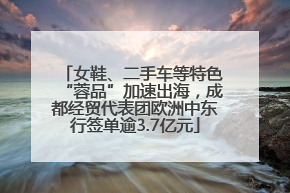 女鞋、二手车等特色“蓉品”加速出海，成都经贸代表团欧洲中东行签单逾3.7亿元