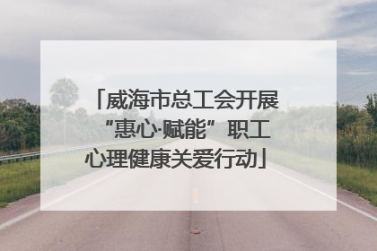 威海市总工会开展“惠心·赋能”职工心理健康关爱行动
