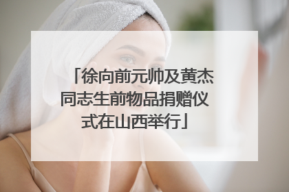 徐向前元帅及黄杰同志生前物品捐赠仪式在山西举行