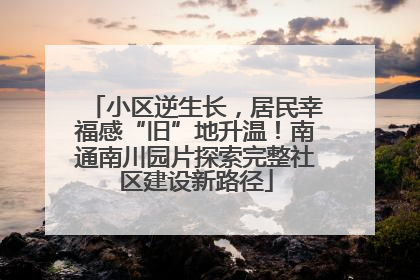 小区逆生长，居民幸福感“旧”地升温！南通南川园片探索完整社区建设新路径