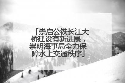崇启公铁长江大桥建设有新进展，崇明海事局全力保障水上交通秩序