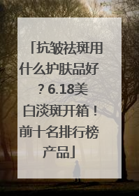 抗皱祛斑用什么护肤品好？6.18美白淡斑开箱！前十名排行榜产品